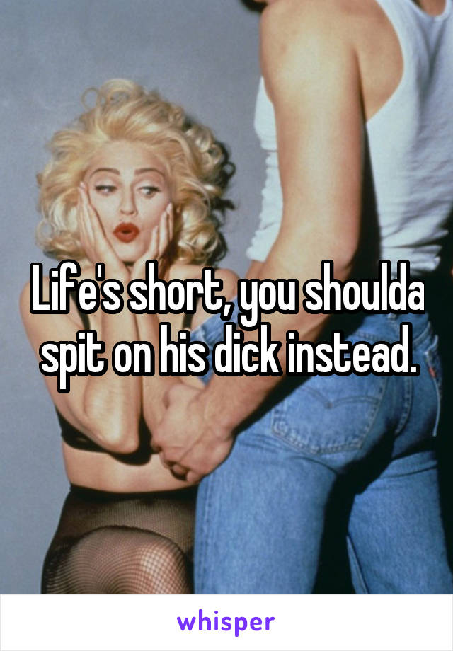 Life's short, you shoulda spit on his dick instead.