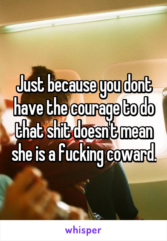 Just because you dont have the courage to do that shit doesn't mean she is a fucking coward.