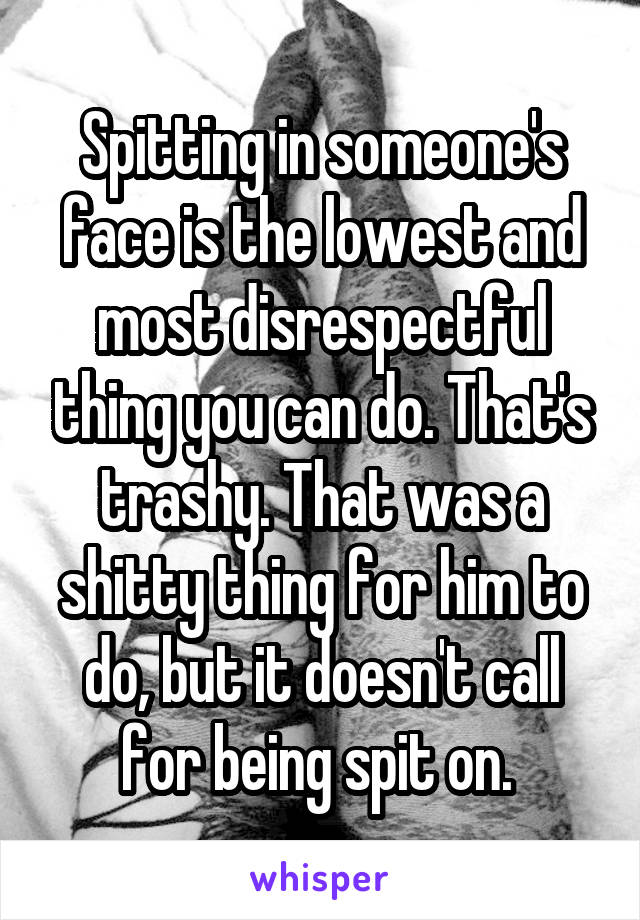 Spitting in someone's face is the lowest and most disrespectful thing you can do. That's trashy. That was a shitty thing for him to do, but it doesn't call for being spit on. 