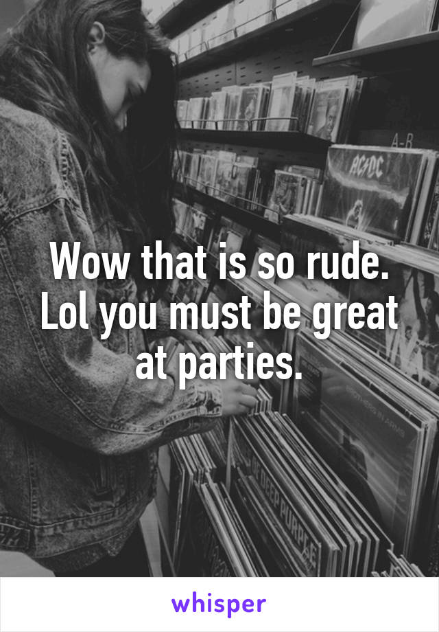 Wow that is so rude. Lol you must be great at parties.