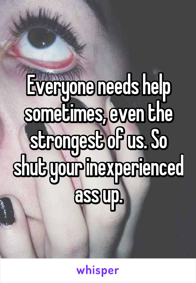 Everyone needs help sometimes, even the strongest of us. So shut your inexperienced ass up.