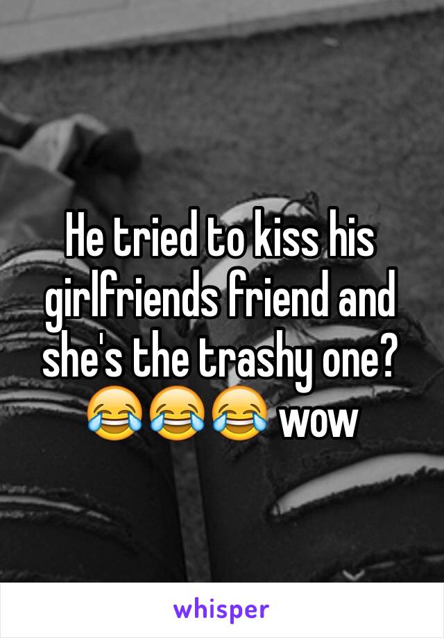 He tried to kiss his girlfriends friend and she's the trashy one? 😂😂😂 wow 