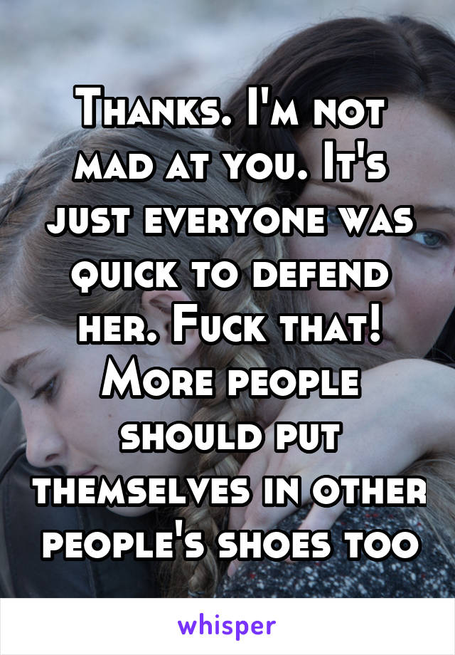 Thanks. I'm not mad at you. It's just everyone was quick to defend her. Fuck that! More people should put themselves in other people's shoes too