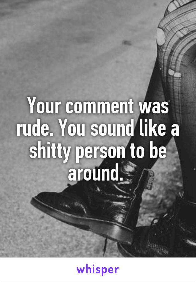 Your comment was rude. You sound like a shitty person to be around. 