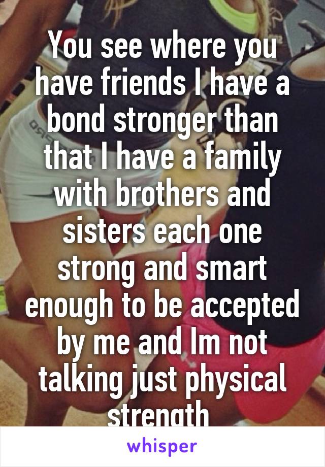 You see where you have friends I have a bond stronger than that I have a family with brothers and sisters each one strong and smart enough to be accepted by me and Im not talking just physical strength 