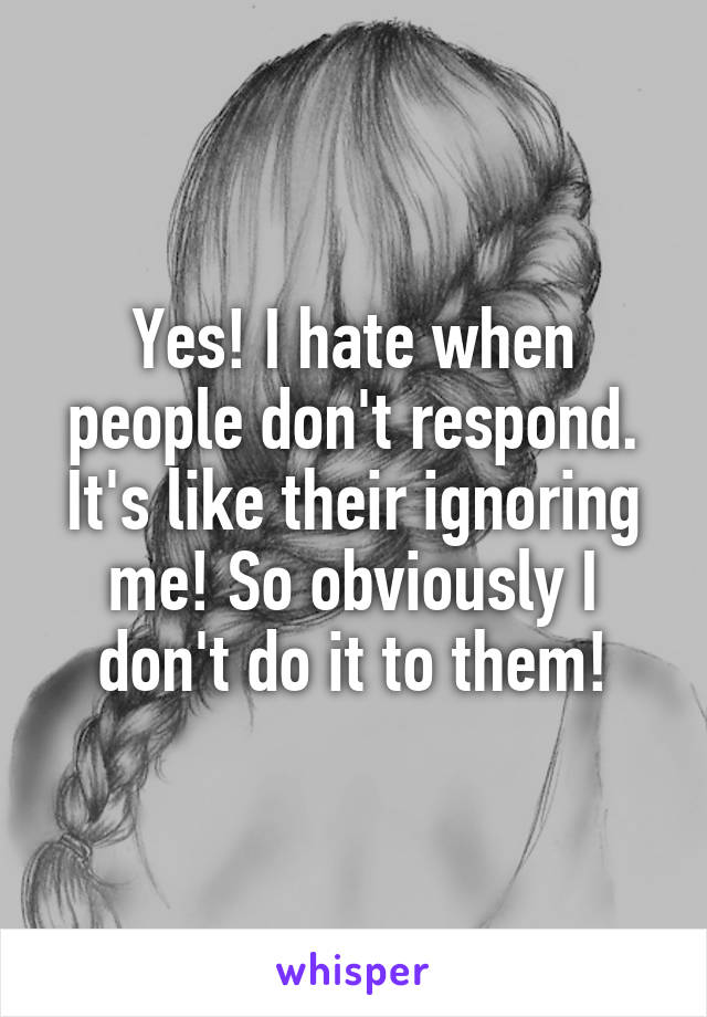 Yes! I hate when people don't respond. It's like their ignoring me! So obviously I don't do it to them!