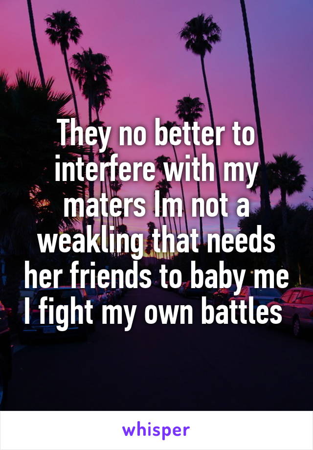 They no better to interfere with my maters Im not a weakling that needs her friends to baby me I fight my own battles 