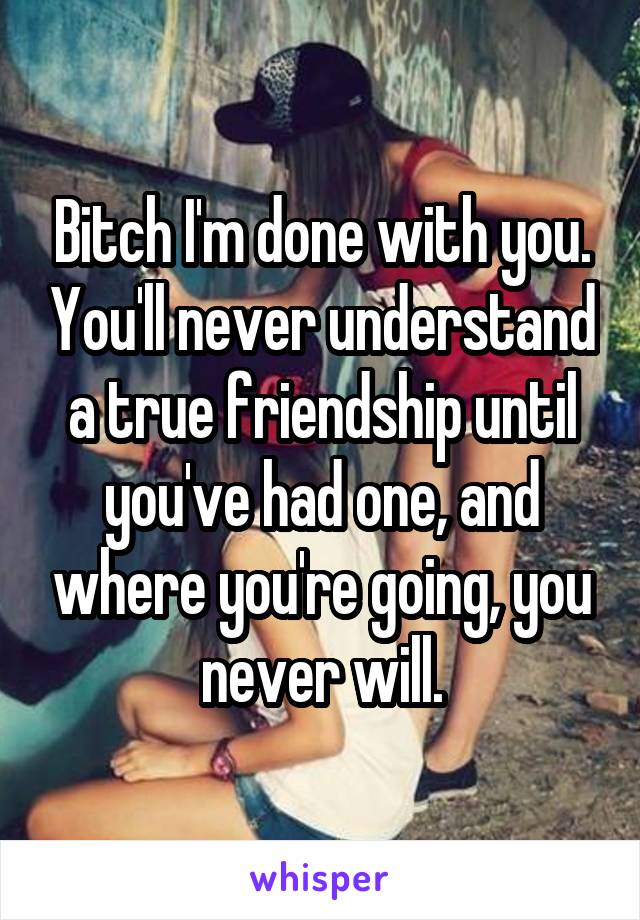 Bitch I'm done with you. You'll never understand a true friendship until you've had one, and where you're going, you never will.