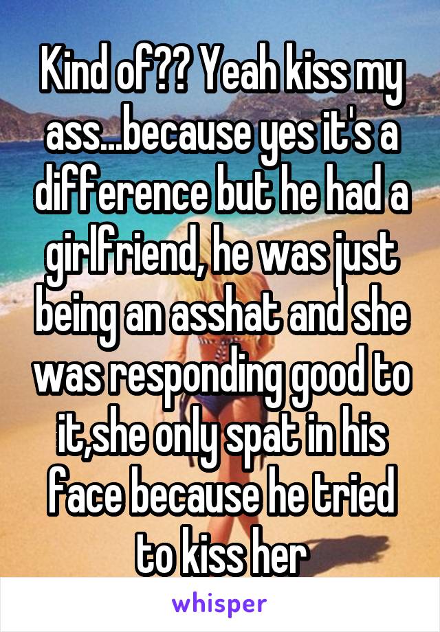 Kind of?? Yeah kiss my ass...because yes it's a difference but he had a girlfriend, he was just being an asshat and she was responding good to it,she only spat in his face because he tried to kiss her