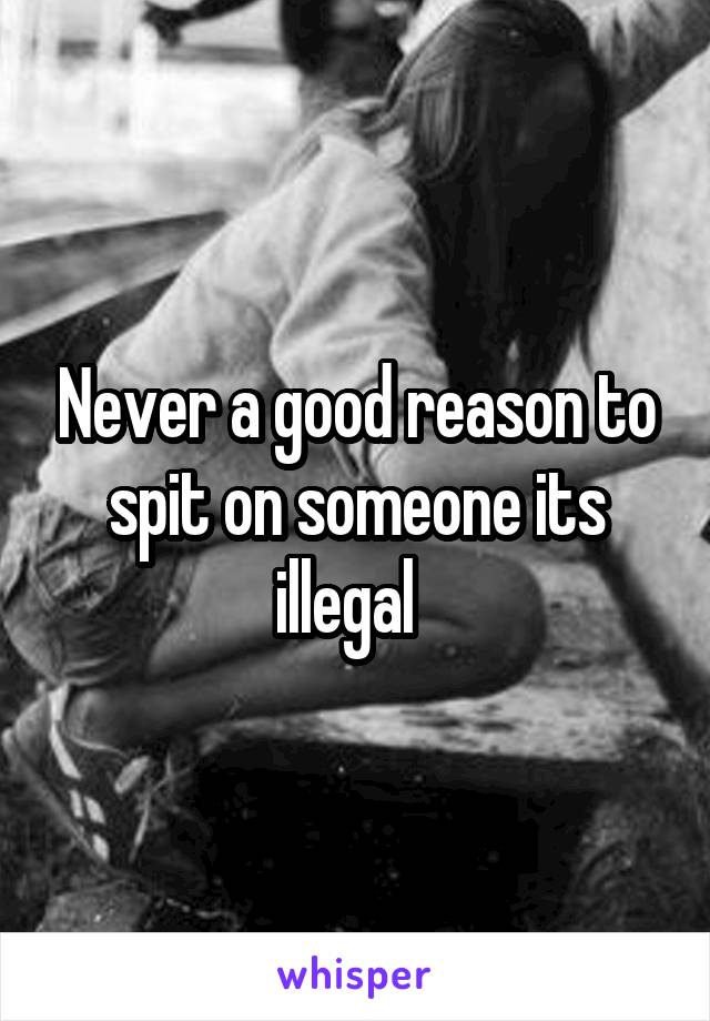 Never a good reason to spit on someone its illegal  
