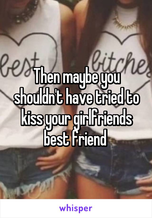 Then maybe you shouldn't have tried to kiss your girlfriends best friend 