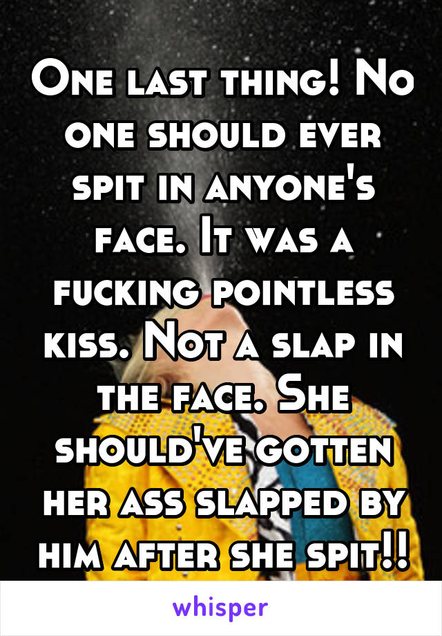 One last thing! No one should ever spit in anyone's face. It was a fucking pointless kiss. Not a slap in the face. She should've gotten her ass slapped by him after she spit!!