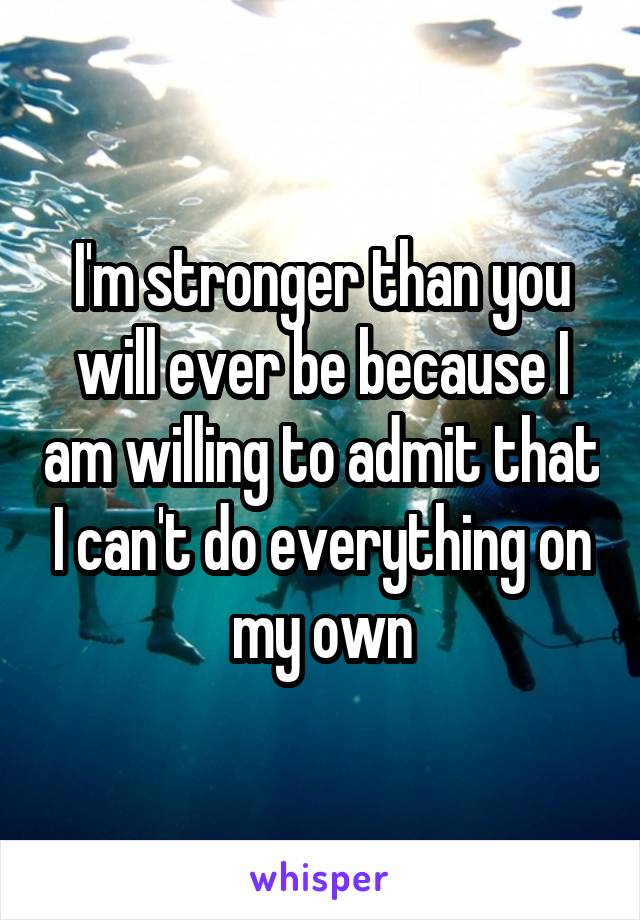 I'm stronger than you will ever be because I am willing to admit that I can't do everything on my own