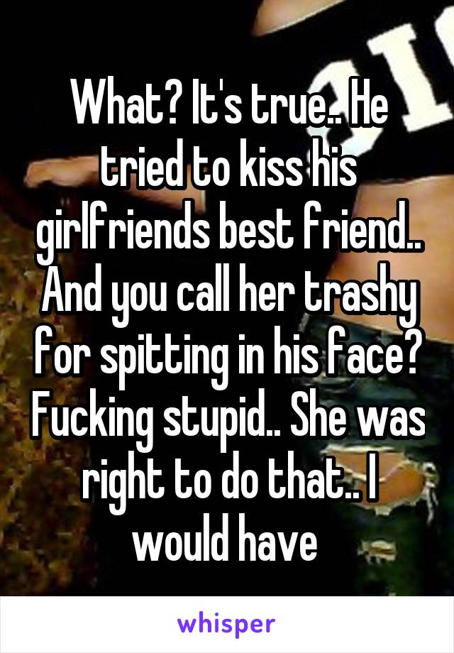 What? It's true.. He tried to kiss his girlfriends best friend.. And you call her trashy for spitting in his face? Fucking stupid.. She was right to do that.. I would have 