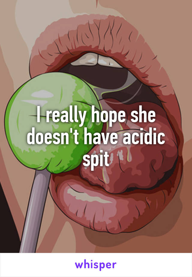 I really hope she doesn't have acidic spit