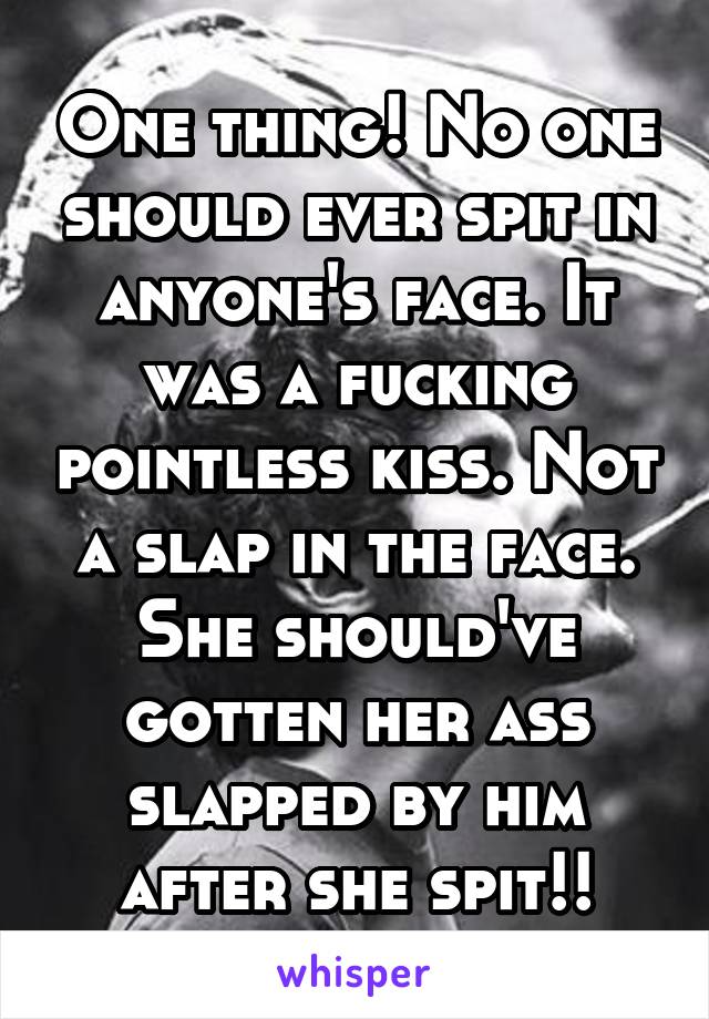 One thing! No one should ever spit in anyone's face. It was a fucking pointless kiss. Not a slap in the face. She should've gotten her ass slapped by him after she spit!!