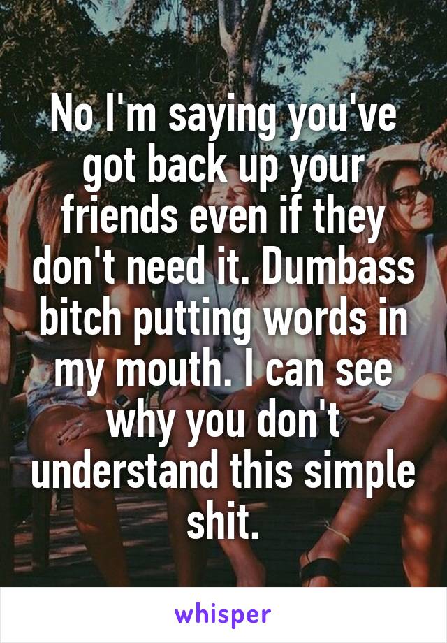 No I'm saying you've got back up your friends even if they don't need it. Dumbass bitch putting words in my mouth. I can see why you don't understand this simple shit.