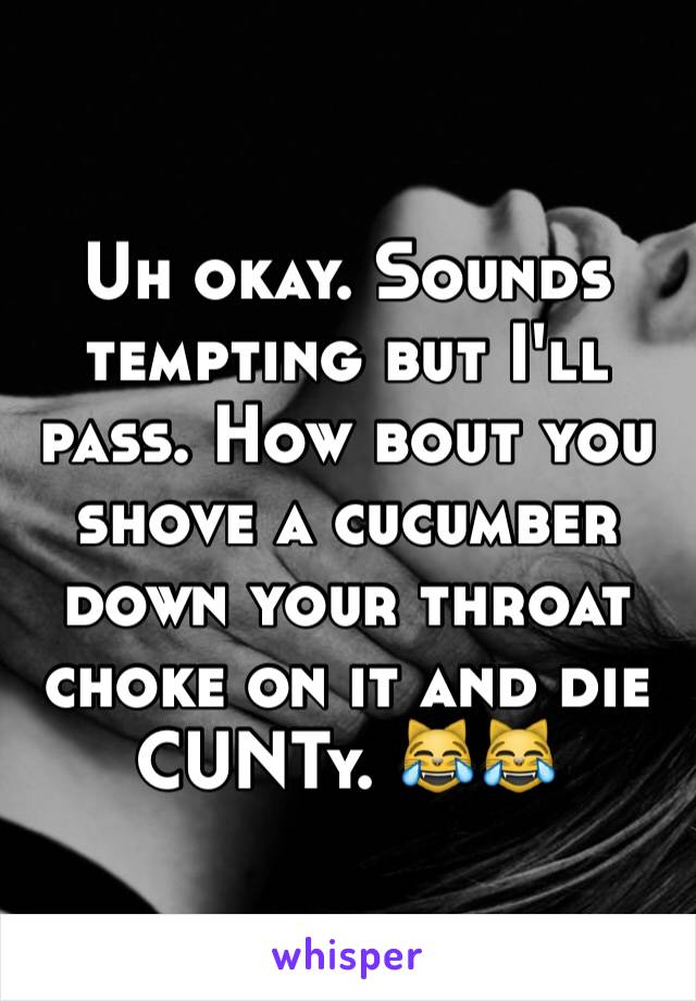 Uh okay. Sounds tempting but I'll pass. How bout you shove a cucumber down your throat choke on it and die CUNTy. 😹😹