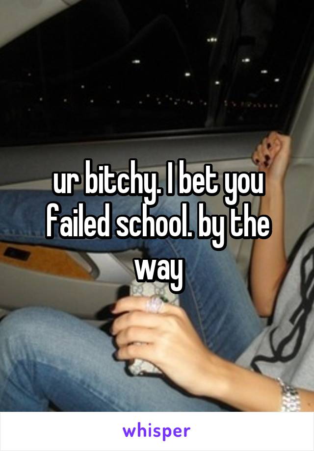 ur bitchy. I bet you failed school. by the way