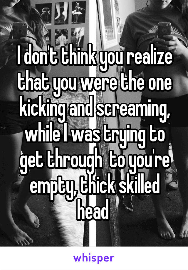 I don't think you realize that you were the one kicking and screaming, while I was trying to get through  to you're empty, thick skilled head 