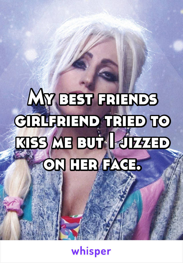 My best friends girlfriend tried to kiss me but I jizzed on her face.