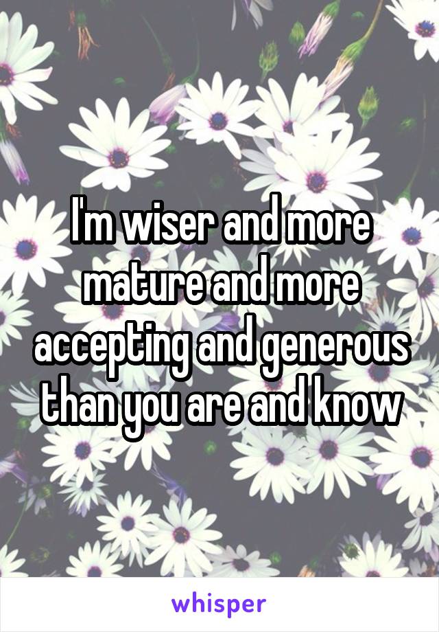 I'm wiser and more mature and more accepting and generous than you are and know