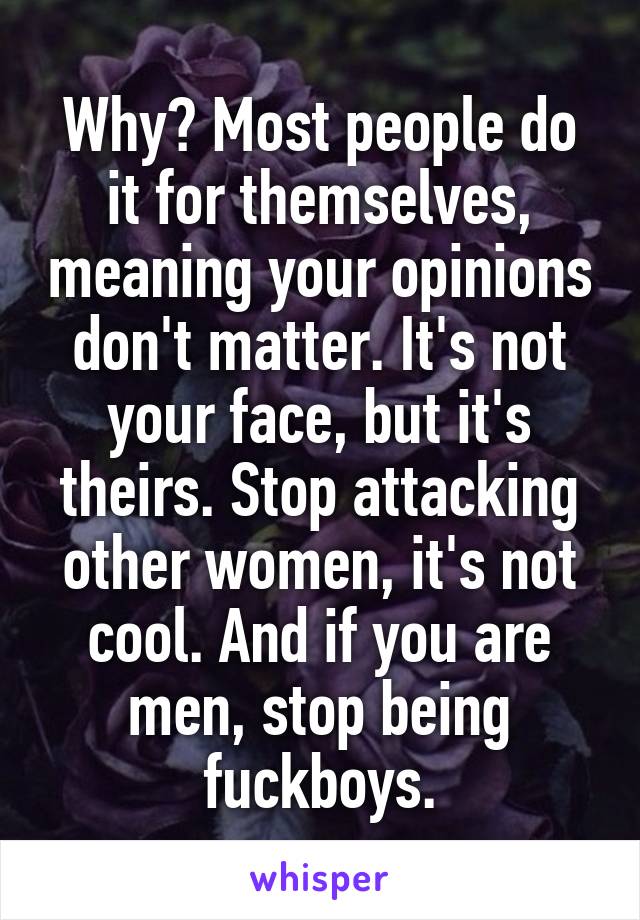 Why? Most people do it for themselves, meaning your opinions don't matter. It's not your face, but it's theirs. Stop attacking other women, it's not cool. And if you are men, stop being fuckboys.