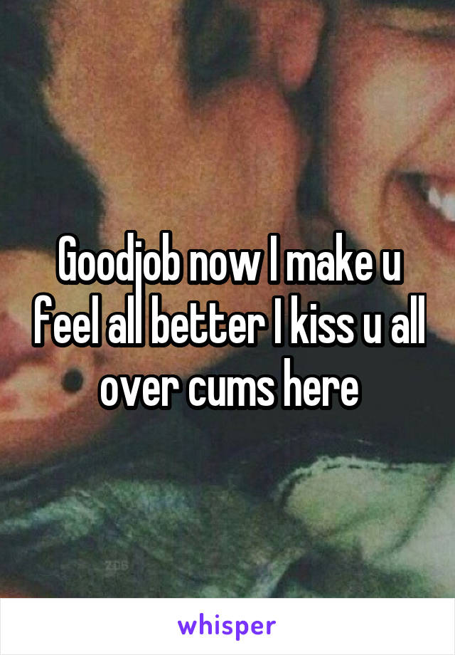 Goodjob now I make u feel all better I kiss u all over cums here