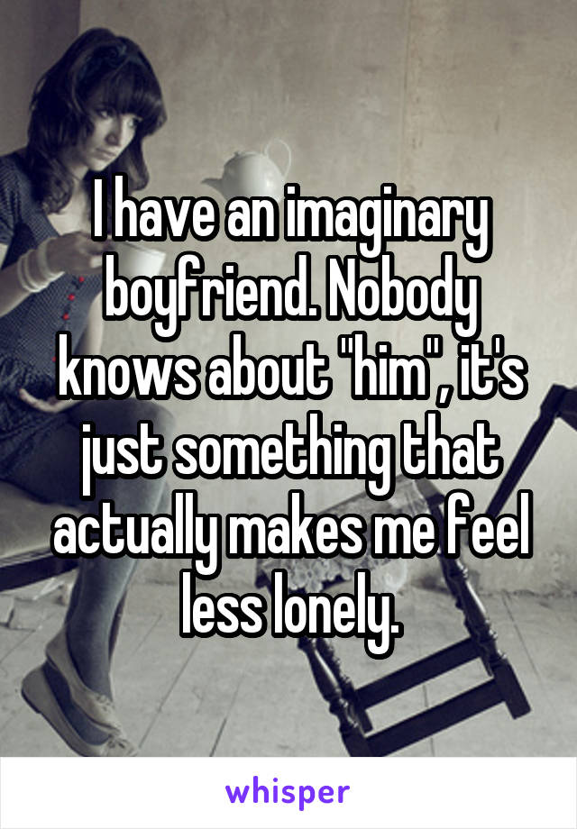 I have an imaginary boyfriend. Nobody knows about "him", it's just something that actually makes me feel less lonely.