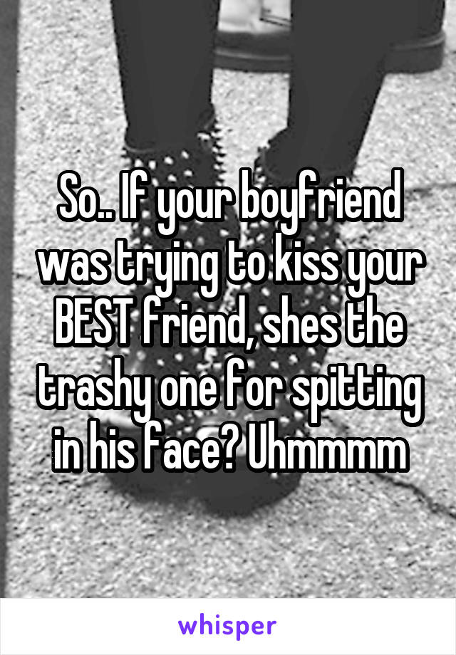 So.. If your boyfriend was trying to kiss your BEST friend, shes the trashy one for spitting in his face? Uhmmmm