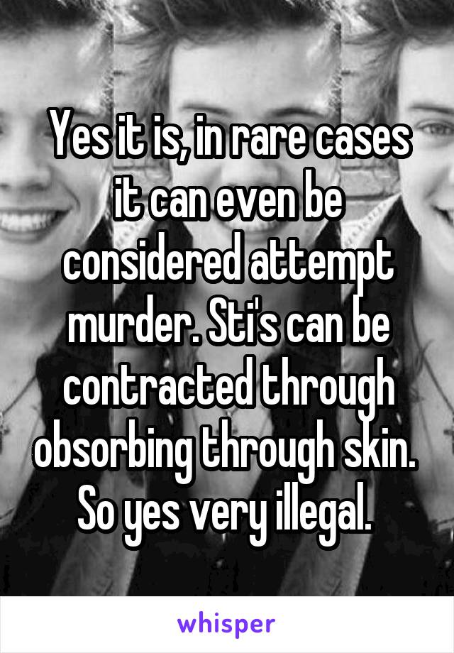 Yes it is, in rare cases it can even be considered attempt murder. Sti's can be contracted through obsorbing through skin. 
So yes very illegal. 