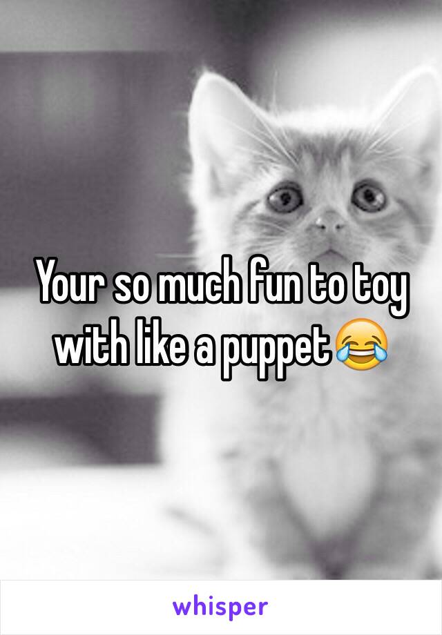 Your so much fun to toy with like a puppet😂 