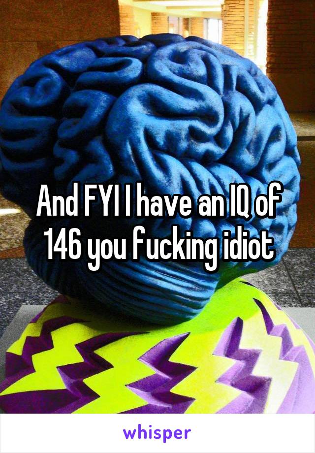 And FYI I have an IQ of 146 you fucking idiot