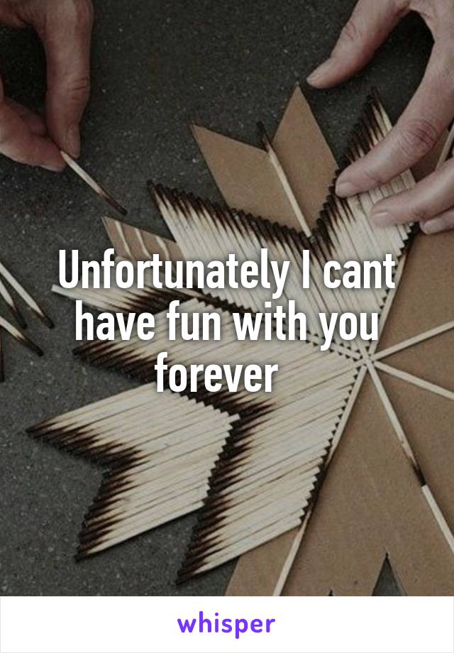 Unfortunately I cant have fun with you forever  