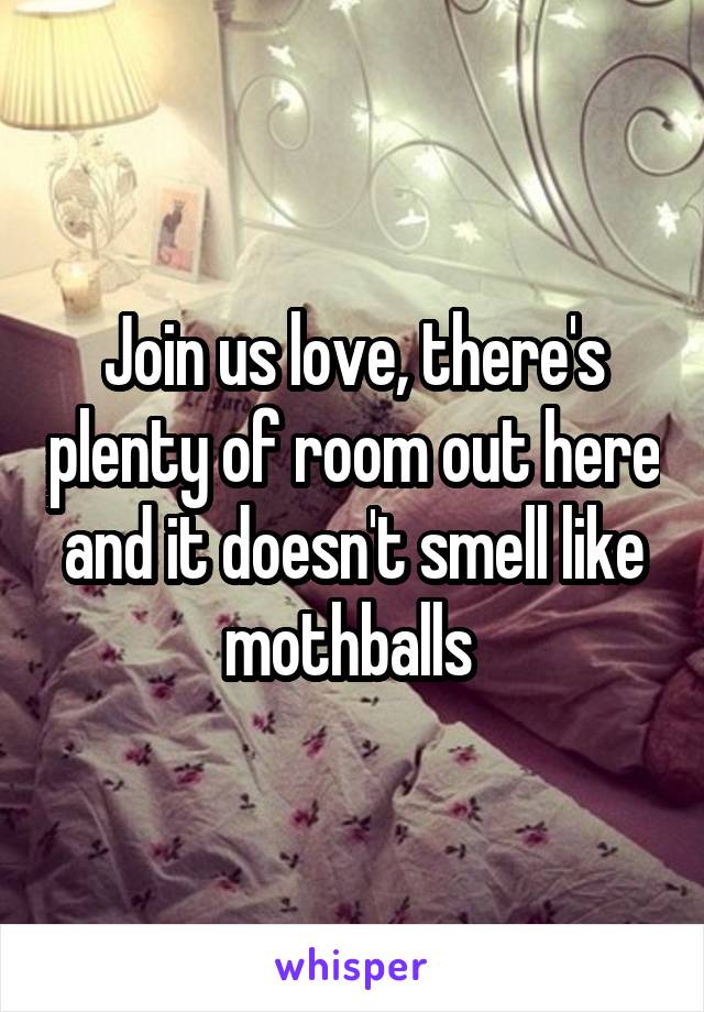 Join us love, there's plenty of room out here and it doesn't smell like mothballs 