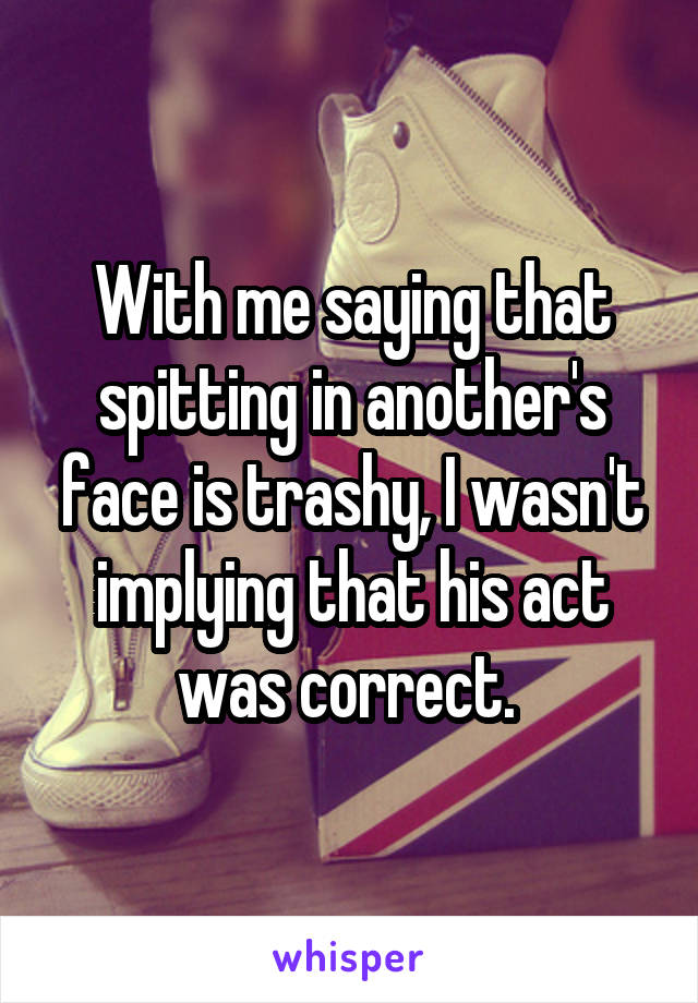 With me saying that spitting in another's face is trashy, I wasn't implying that his act was correct. 