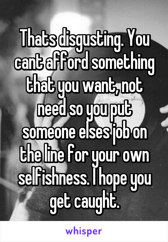 Thats disgusting. You cant afford something that you want, not need so you put someone elses job on the line for your own selfishness. I hope you get caught.