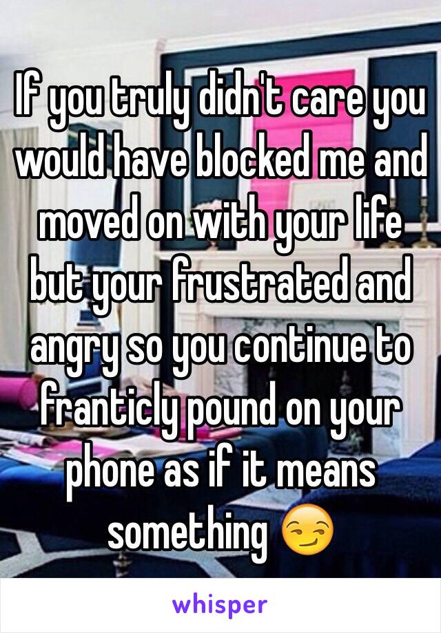 If you truly didn't care you would have blocked me and moved on with your life but your frustrated and angry so you continue to franticly pound on your phone as if it means something 😏