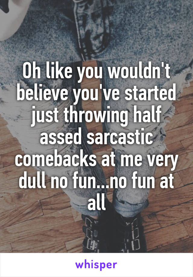 Oh like you wouldn't believe you've started just throwing half assed sarcastic comebacks at me very dull no fun...no fun at all