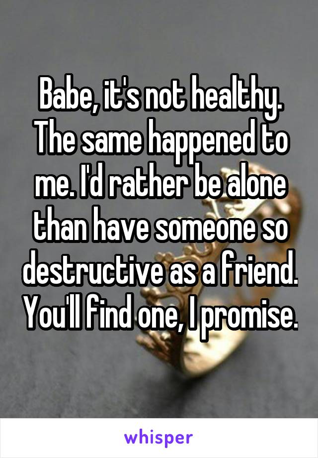 Babe, it's not healthy. The same happened to me. I'd rather be alone than have someone so destructive as a friend. You'll find one, I promise. 