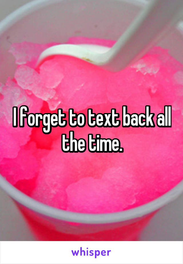 I forget to text back all the time.