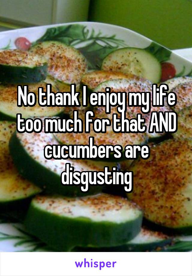 No thank I enjoy my life too much for that AND cucumbers are disgusting