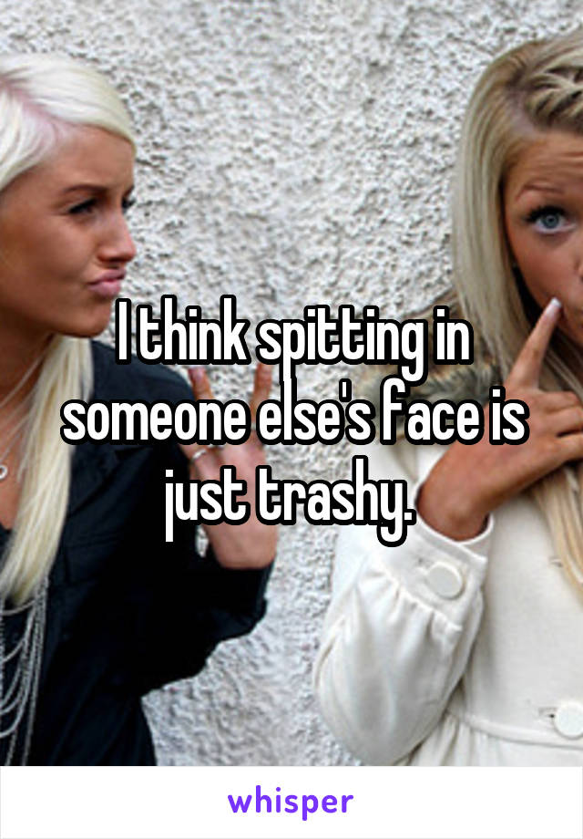 I think spitting in someone else's face is just trashy. 
