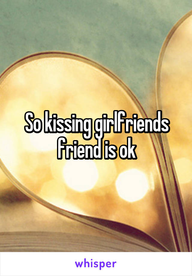 So kissing girlfriends friend is ok