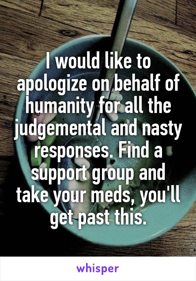 I would like to apologize on behalf of humanity for all the judgemental and nasty responses. Find a support group and take your meds, you'll get past this.