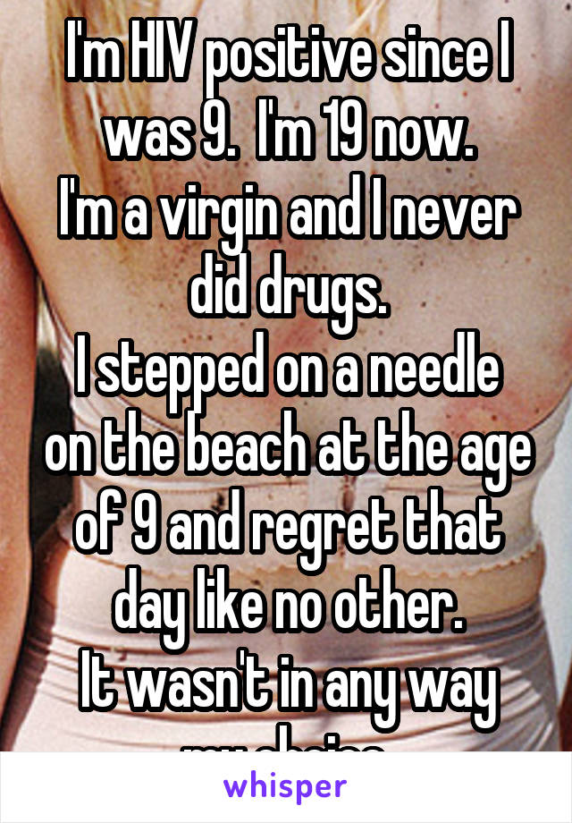 I'm HIV positive since I was 9.  I'm 19 now.
I'm a virgin and I never did drugs.
I stepped on a needle on the beach at the age of 9 and regret that day like no other.
It wasn't in any way my choice.