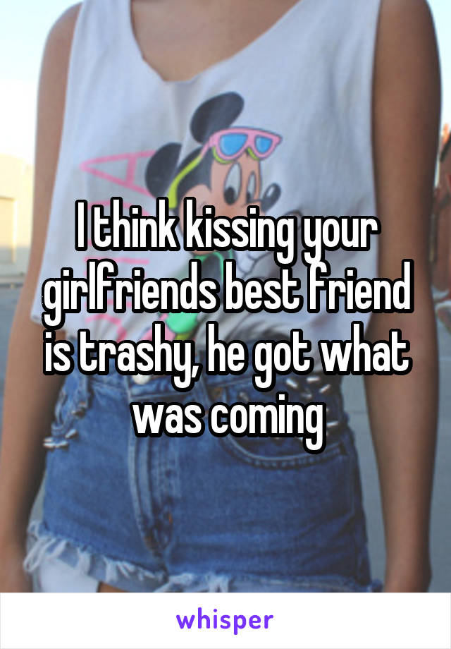 I think kissing your girlfriends best friend is trashy, he got what was coming
