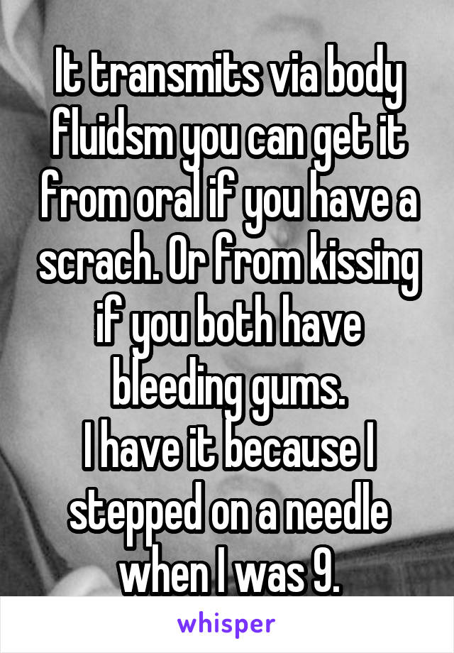 It transmits via body fluidsm you can get it from oral if you have a scrach. Or from kissing if you both have bleeding gums.
I have it because I stepped on a needle when I was 9.