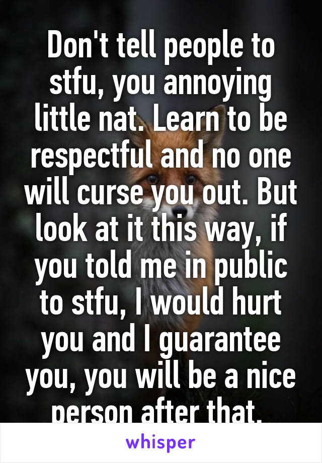 Don't tell people to stfu, you annoying little nat. Learn to be respectful and no one will curse you out. But look at it this way, if you told me in public to stfu, I would hurt you and I guarantee you, you will be a nice person after that. 