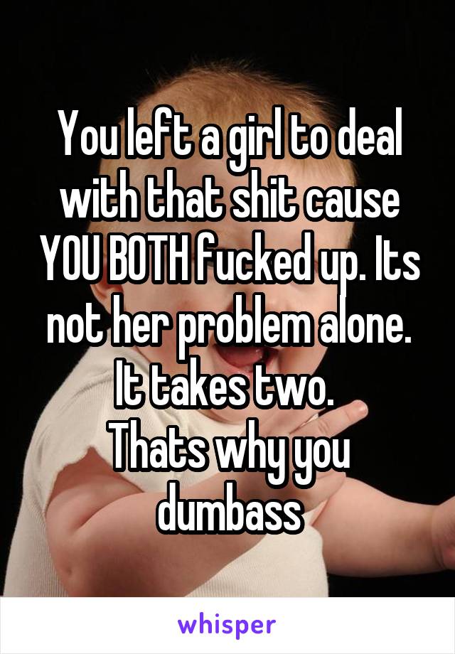 You left a girl to deal with that shit cause YOU BOTH fucked up. Its not her problem alone. It takes two. 
Thats why you dumbass